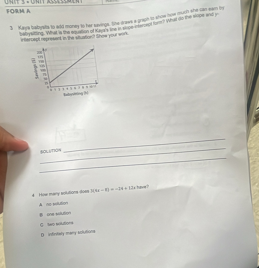 × unit Assèsment
FORM A
3 Kaya babysits to add money to her savings. She draws a graph to show how much she can eam by
babysitting. What is the equation of Kaya's line in slope-intercept form? What do the slope and y -
intercept represent in the situation? Show your work.
_
SOLUTION
_
_
4 How many solutions does 3(4x-8)=-24+12x have?
A no solution
B one solution
C two solutions
D infinitely many solutions