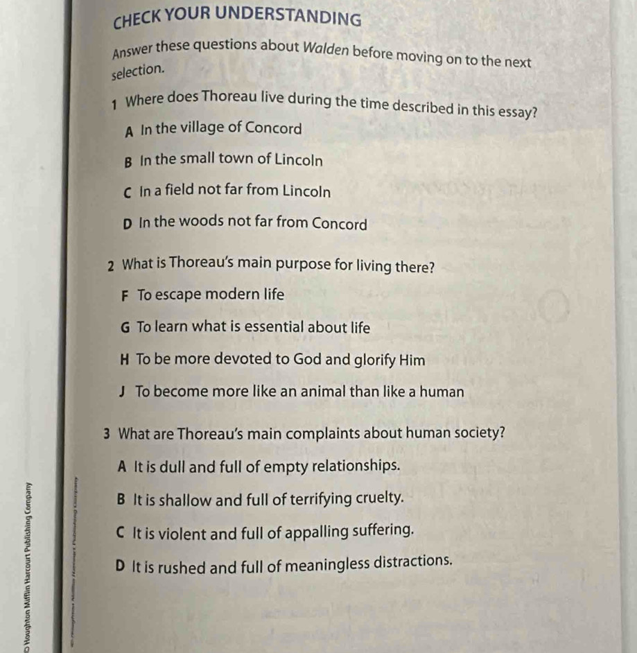 CHECK YOUR UNDERSTANDING
Answer these questions about Walden before moving on to the next
selection.
1 Where does Thoreau live during the time described in this essay?
A In the village of Concord
B In the small town of Lincoln
C In a field not far from Lincoln
D In the woods not far from Concord
2 What is Thoreau's main purpose for living there?
F To escape modern life
G To learn what is essential about life
H To be more devoted to God and glorify Him
J To become more like an animal than like a human
3 What are Thoreau’s main complaints about human society?
A It is dull and full of empty relationships.
3
B It is shallow and full of terrifying cruelty.
C It is violent and full of appalling suffering.
D It is rushed and full of meaningless distractions.