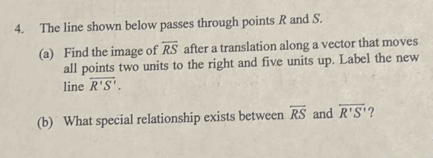 The line shown below passes through points R and S. 
(a) Find the image of overleftrightarrow RS after a translation along a vector that moves 
all points two units to the right and five units up. Label the new 
line overleftrightarrow R'S'. 
(b) What special relationship exists between overleftrightarrow RS and overleftrightarrow R'S'