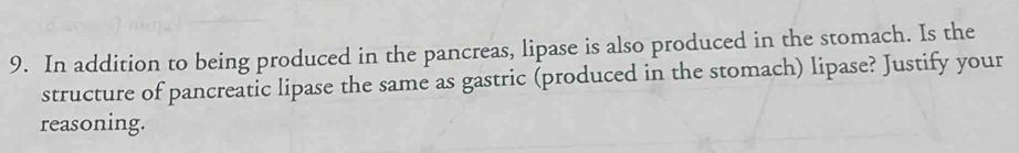 In addition to being produced in the pancreas, lipase is also produced in the stomach. Is the 
structure of pancreatic lipase the same as gastric (produced in the stomach) lipase? Justify your 
reasoning.