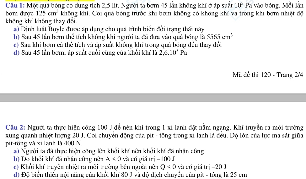 Một quả bóng có dung tích 2,5 lít. Người ta bơm 45 lần không khí ở áp suất 10^5Pa vào bóng. Mỗi lần 
bơm được 125cm^3 không khí. Coi quả bóng trước khi bơm không có không khí và trong khi bơm nhiệt độ 
không khí không thay đổi. 
a) Định luật Boyle được áp dụng cho quá trình biển đổi trạng thái này 
b) Sau 45 lần bơm thể tích không khí người ta đã đưa vào quả bóng là 5565cm^3
c) Sau khi bơm cả thể tích và áp suất không khí trong quả bóng đều thay đổi 
d) Sau 45 lần bơm, áp suất cuối cùng của khối khí là 2, 6.10^5Pa
Mã đề thi 120 - Trang 2/4
Câu 2: Người ta thực hiện công 100 J để nén khí trong 1 xi lanh đặt nằm ngang. Khí truyền ra môi trường 
xung quanh nhiệt lượng 20 J. Coi chuyển động của pit - tông trong xi lanh là đều. Độ lớn của lực ma sát giữa 
pit-tông và xi lanh là 400 N. 
a) Người ta đã thực hiện công lên khối khí nên khối khí đã nhận công 
b) Do khối khí đã nhận công nên A<0</tex> và có giá trị −100 J 
c) Khối khí truyền nhiệt ra môi trường bên ngoài nên Q<0</tex> và có giá trị −20 J 
d) Độ biển thiên nội năng của khối khí 80 J và độ dịch chuyển của pít - tông là 25 cm