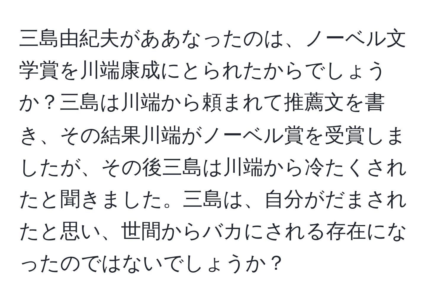 三島由紀夫がああなったのは、ノーベル文学賞を川端康成にとられたからでしょうか？三島は川端から頼まれて推薦文を書き、その結果川端がノーベル賞を受賞しましたが、その後三島は川端から冷たくされたと聞きました。三島は、自分がだまされたと思い、世間からバカにされる存在になったのではないでしょうか？