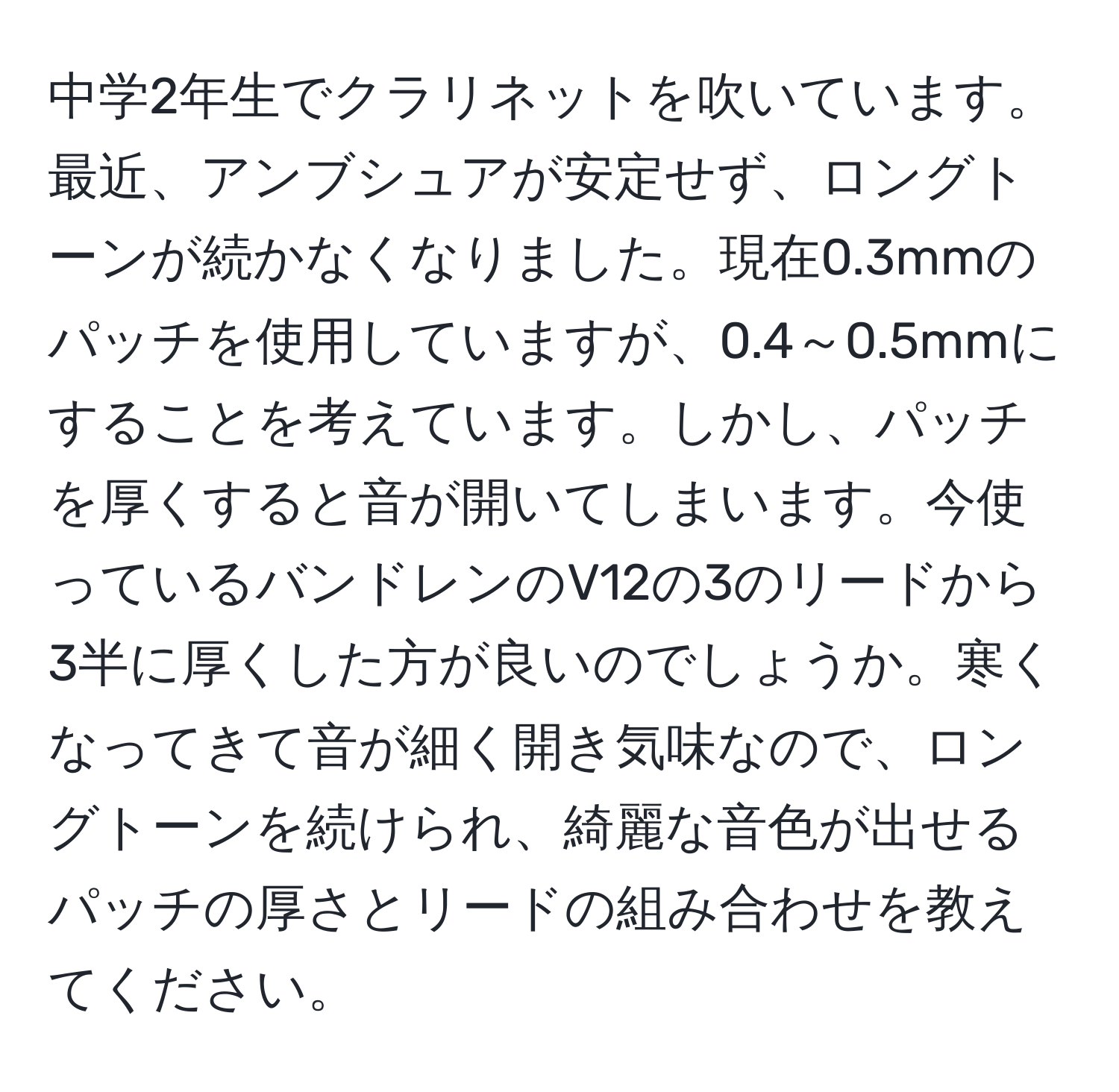 中学2年生でクラリネットを吹いています。最近、アンブシュアが安定せず、ロングトーンが続かなくなりました。現在0.3mmのパッチを使用していますが、0.4～0.5mmにすることを考えています。しかし、パッチを厚くすると音が開いてしまいます。今使っているバンドレンのV12の3のリードから3半に厚くした方が良いのでしょうか。寒くなってきて音が細く開き気味なので、ロングトーンを続けられ、綺麗な音色が出せるパッチの厚さとリードの組み合わせを教えてください。