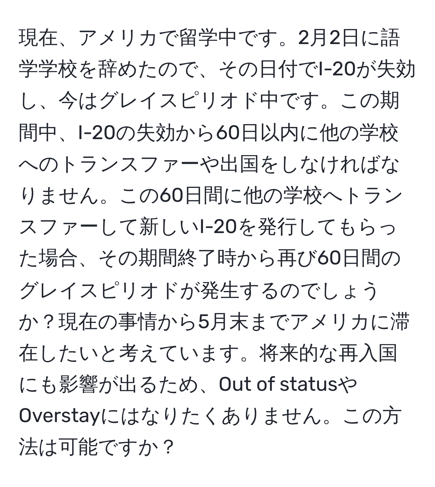 現在、アメリカで留学中です。2月2日に語学学校を辞めたので、その日付でI-20が失効し、今はグレイスピリオド中です。この期間中、I-20の失効から60日以内に他の学校へのトランスファーや出国をしなければなりません。この60日間に他の学校へトランスファーして新しいI-20を発行してもらった場合、その期間終了時から再び60日間のグレイスピリオドが発生するのでしょうか？現在の事情から5月末までアメリカに滞在したいと考えています。将来的な再入国にも影響が出るため、Out of statusやOverstayにはなりたくありません。この方法は可能ですか？