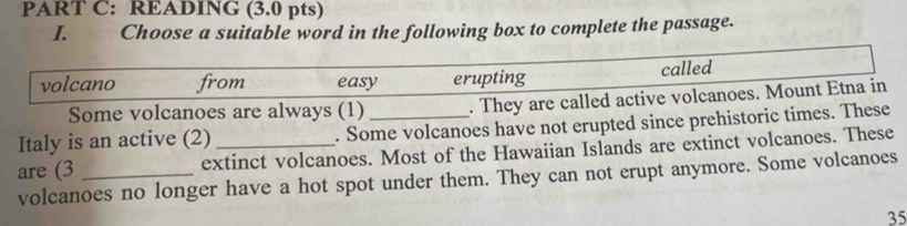 READING (3.0 pts)
I. Choose a suitable word in the following box to complete the passage.
volcano from easy erupting called
Some volcanoes are always (1) . They are called active volcanoes. Mount Etna in
Italy is an active (2) . Some volcanoes have not erupted since prehistoric times. These
are (3 _extinct volcanoes. Most of the Hawaiian Islands are extinct volcanoes. These
volcanoes no longer have a hot spot under them. They can not erupt anymore. Some volcanoes
35