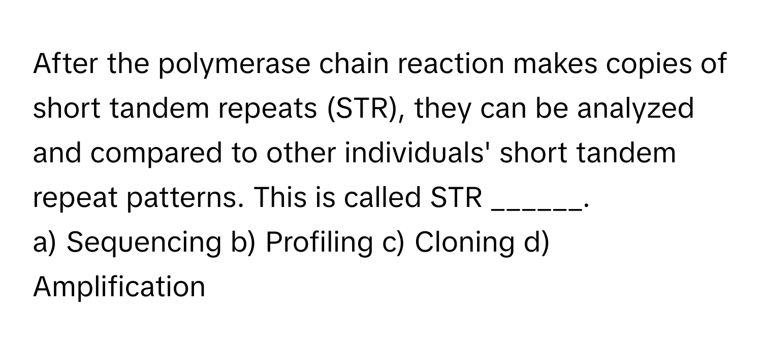 After the polymerase chain reaction makes copies of short tandem repeats (STR), they can be analyzed and compared to other individuals' short tandem repeat patterns. This is called STR ______.

a) Sequencing b) Profiling c) Cloning d) Amplification