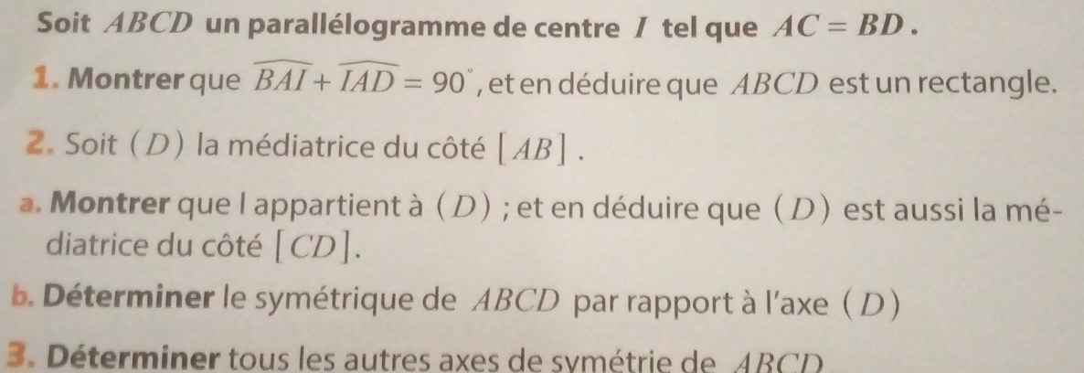 Soit ABCD un parallélogramme de centre / tel que AC=BD. 
1. Montrer que widehat BAI+widehat IAD=90° , et en déduire que ABCD est un rectangle. 
2. Soit (D) la médiatrice du côté [ AB ] . 
a. Montrer que l appartient à (D) ; et en déduire que (D) est aussi la mé- 
diatrice du côté [CD]. 
b Déterminer le symétrique de ABCD par rapport à l'axe D) 
3. Déterminer tous les autres axes de symétrie de ABCD