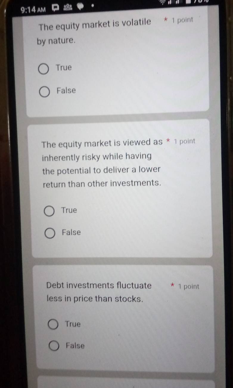 9:14 AM
The equity market is volatile * 1 point
by nature.
True
False
The equity market is viewed as * 1 point
inherently risky while having
the potential to deliver a lower
return than other investments.
True
False
Debt investments fluctuate * 1 point
less in price than stocks.
True
False