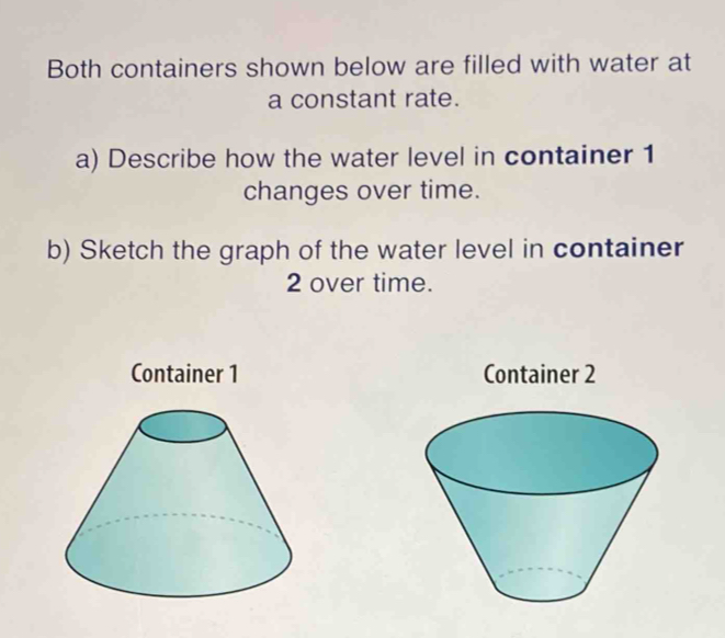 Both containers shown below are filled with water at 
a constant rate. 
a) Describe how the water level in container 1
changes over time. 
b) Sketch the graph of the water level in container
2 over time. 
Container 1 Container 2