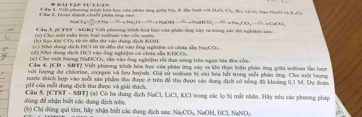 AP tự luận
Câu 1. Viết phương trình hóa học của phản ứng giữa Na, K lần lượt với H_2O,Cl_2,Br_2 và O_2 (tạo Na₂O và K_2O).
Câu 2. Hoàn thành chuỗi phản ứng sau:
NaCl frac (1)
Câu 3. [CTST - SGK] Viết phương trình hoá học của phản ứng xảy ra trong các thí nghiệm sau: -
(a) Cho một mẫu kim loại sodium vào cốc nước.
(b) Sục khí CO_2 từ từ đến dư vào dung dịch KOH.
(c) Nhỏ dung dịch HCl từ từ đến dư vào ống nghiệm có chứa sẵn Na_2CO_3.
(d) Nhỏ dung dịch HCl vào ống nghiệm có chứa sẵn KHCO_3.
(e) Cho một lượng NaHCO_3, rắn vào ống nghiệm rồi đun nóng trên ngọn lửa đèn cồn.
Câu 4. [CD - SBT] Viết phương trình hóa học của phản ứng xảy ra khi thực hiện phản ứng giữa sodium lần lượt
với lượng dư chlorine, oxygen và lưu huỳnh. Giả sử sodium bị oxi hóa hết trong mỗi phản ứng. Cho một lượng
nhước thích hợp vào mỗi sản phẩm thu được ở trên để thu được các dung dịch có nồng độ khoảng 0,1 M. Dự đoán
pH của mỗi dung dịch thu được và giải thích.
Câu 5. [CTST - SBT] (a) Có ba dung dịch NaCl, LiCl, KCl trong các lọ bị mất nhãn. Hãy nêu các phương pháp
dùng đề nhận biết các dung dịch trên.
(b) Chỉ dùng quì tím, hãy nhận biết các dung dịch sau: Na_2CO_3,NaOH,HCl,NaNO_3.