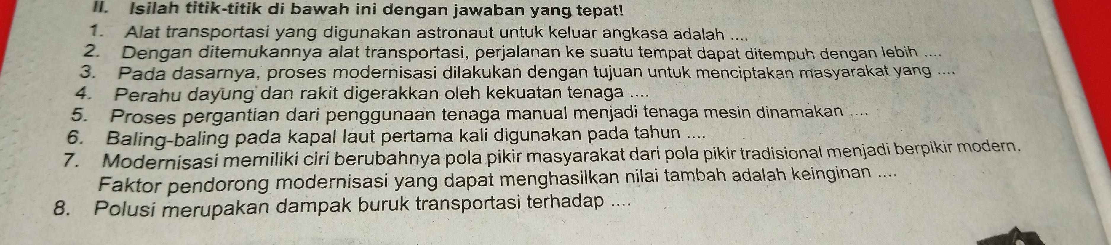 Isilah titik-titik di bawah ini dengan jawaban yang tepat! 
1. Alat transportasi yang digunakan astronaut untuk keluar angkasa adalah .... 
2. Dengan ditemukannya alat transportasi, perjalanan ke suatu tempat dapat ditempuh dengan lebih 
3. Pada dasarnya, proses modernisasi dilakukan dengan tujuan untuk menciptakan masyarakat yang .... 
4. Perahu dayung dan rakit digerakkan oleh kekuatan tenaga .... 
5. Proses pergantian dari penggunaan tenaga manual menjadi tenaga mesin dinamakan .... 
6. Baling-baling pada kapal laut pertama kali digunakan pada tahun .... 
7. Modernisasi memiliki ciri berubahnya pola pikir masyarakat dari pola pikir tradisional menjadi berpikir modern. 
Faktor pendorong modernisasi yang dapat menghasilkan nilai tambah adalah keinginan .... 
8. Polusi merupakan dampak buruk transportasi terhadap ....