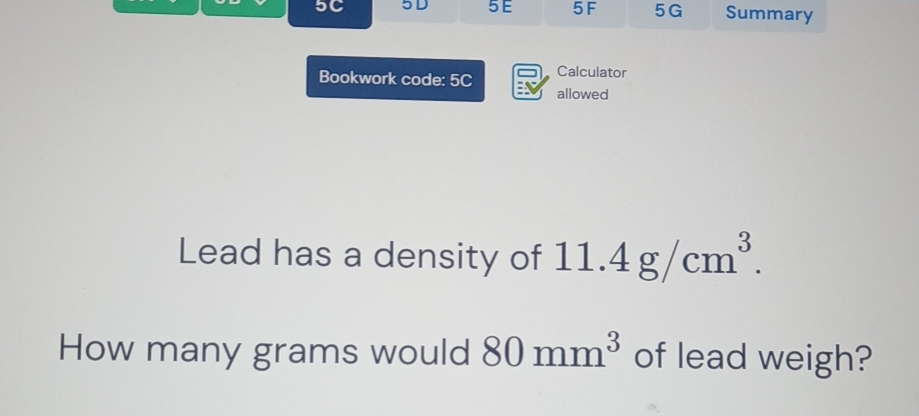 5C 5D 5 E 5F 5G Summary 
Calculator 
Bookwork code: 5C allowed 
Lead has a density of 11.4g/cm^3. 
How many grams would 80mm^3 of lead weigh?