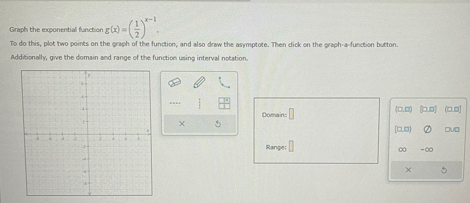 Graph the exponential function g(x)=( 1/2 )^x-1. 
To do this, plot two points on the graph of the function, and also draw the asymptote. Then click on the graph-a-function button. 
Additionally, give the domain and range of the function using interval notation. 
---- □□ □.□ 
Domain: □ 
(□,□) 
× 
[□.□) □U□ 
Range: ∞ -∞ 
×