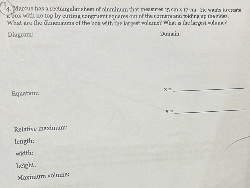 Marcus has a rectangular sheet of aluminum that measures 15cm* 17cm. He wants to create 
a box with no top by cutting congruent squares out of the corners and folding up the sides. 
What are the dimensions of the box with the largest volume? What is the largest volume? 
Diagram: Domain:
x=
_ 
Equation:
y=
_ 
Relative maximum: 
length: 
width: 
height: 
Maximum volume: