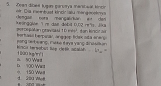 Zean diberi tugas gurunya membuat kincir
air. Dia membuat kincir lalu mengeceknya
dengan cara mençalirkan air dari
ketinggian 1 m dan debit 0.02m^3/s , Jika
percepatan gravitasi 10m/s^2 , dan kincir air
berhasil berputar, anggap tidak ada energi
yang terbuang, maka daya yang dihasilkan
1000kg/m^3) kincir tersebut tiap detik adalah .... 6_m=
a. 50 Watt
b. 100 Watt
c. 150 Watt
d. 200 Watt
300 Aet