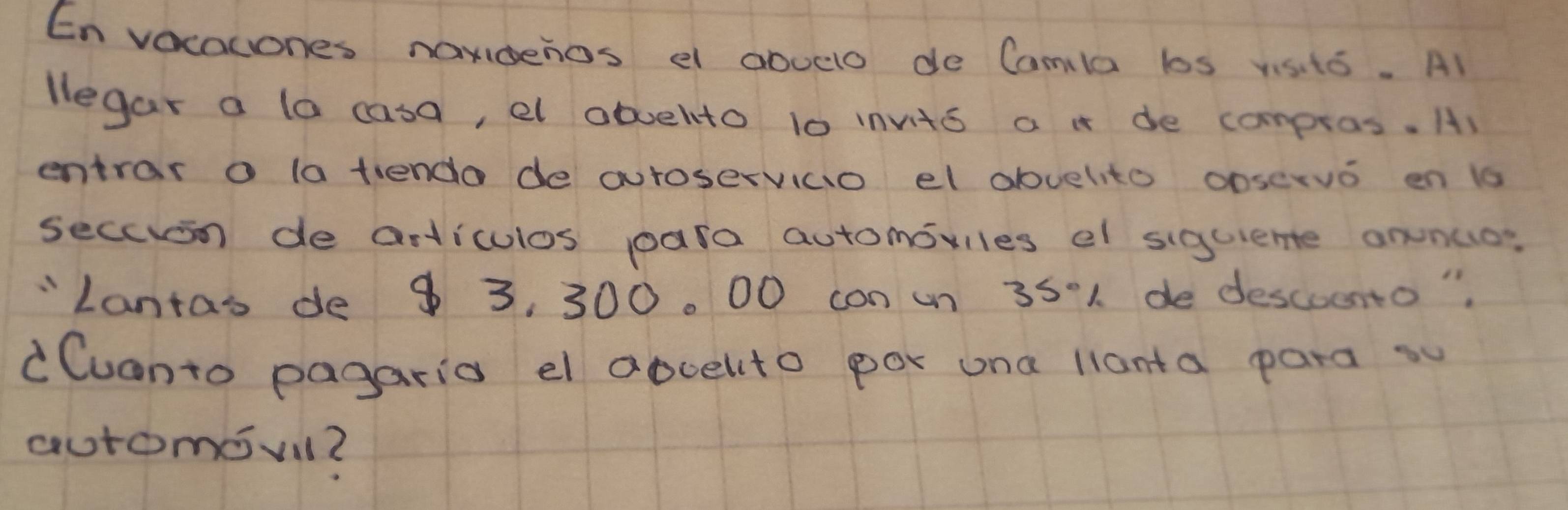 En vocacones nandenos e abuclo de Camla bos visito. Al 
legar a la casa, el obuelto 10 invto a i de compros. A) 
entrar o la tendo de autoservicio el duelito ooservo en 1s
secoion de articulos para automoviles el siguiente onnco? 
"Lantas de $ 3, 300. 00 con un 35·1 de descuento" 
dCuanto pagaria el abuelito por una lianta para su 
automevil?