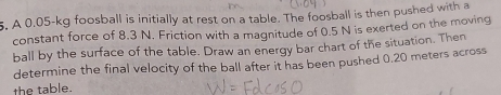 A 0.05-kg foosball is initially at rest on a table. The foosball is then pushed with a 
constant force of 8.3 N. Friction with a magnitude of 0.5 N is exerted on the moving 
ball by the surface of the table. Draw an energy bar chart of the situation. Then 
determine the final velocity of the ball after it has been pushed 0.20 meters across 
the table.