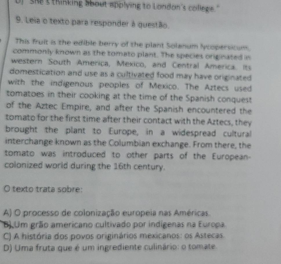 U) She's thinking about applying to London's college."
9. Leia o texto para responder à questão.
This fruit is the edible berry of the plant Solanum lycopersitum.
commonly known as the tomato plant. The species oniginated in
western South America, Mexico, and Central America. its
domestication and use as a cultivated food may have originated 
with the indigenous peoples of Mexico. The Aztecs used
tomatoes in their cooking at the time of the Spanish conquest
of the Aztec Empire, and after the Spanish encountered the
tomato for the first time after their contact with the Aztecs, they
brought the plant to Europe, in a widespread cultural
interchange known as the Columbian exchange. From there, the
tomato was introduced to other parts of the European
colonized world during the 16th century.
O texto trata sobre:
A) O processo de colonização europeia nas Américas.
B) Um grão americano cultivado por indigenas na Europa
C) A história dos povos originários mexicanos: os Astecas
D) Uma fruta que é um ingrediente culinário: o tomate