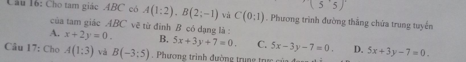 5 5
Cầu 16: Cho tam giác ABC có A(1;2), B(2;-1) và C(0;1). Phương trình đường thắng chứa trung tuyến
của tam giác ABC vẽ từ đinh B có dạng là :
A. x+2y=0.
B. 5x+3y+7=0. C. 5x-3y-7=0. D. 5x+3y-7=0. 
Câu 17: Cho A(1;3) và B(-3;5). Phương trình đường trung trực củ