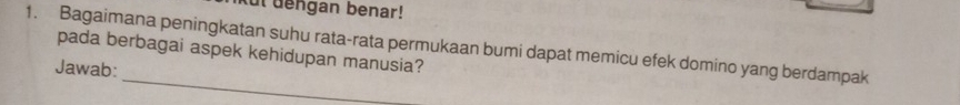 ut dengan benar! 
1. Bagaimana peningkatan suhu rata-rata permukaan bumi dapat memicu efek domino yang berdampak 
pada berbagai aspek kehidupan manusia? 
_ 
Jawab: