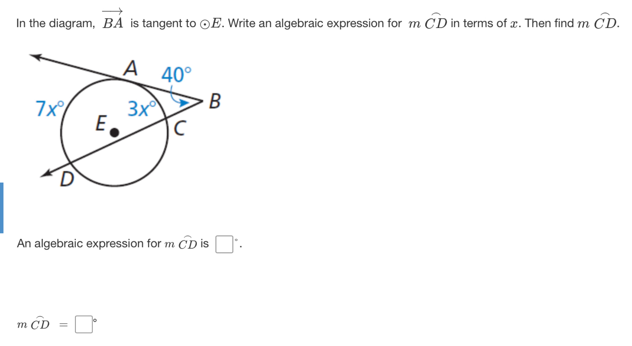 In the diagram, vector BA is tangent to odot E. Write an algebraic expression for moverline CD in terms of x. Then find moverline CD.
An algebraic expression for m widehat CD is □°.
moverline CD=□°