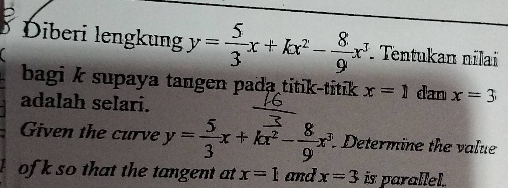 Diberi lengkung y= 5/3 x+kx^2- 8/9 x^3
a Tentukan nilai 
bagi k supaya tangen pada titik-titik x=1 dan x=3
adalah selari. 
Given the curve y= 5/3 x+kx^2- 8/9 x^3 Determine the value 
of k so that the tangent at x=1 and x=3 is parallel.