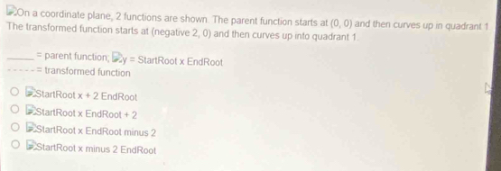 On a coordinate plane, 2 functions are shown. The parent function starts at (0,0) and then curves up in quadrant 1
The transformed function starts at (negative 2, 0) and then curves up into quadrant 1
_= parent function; 2y= StartRoot x EndRoot
_= transformed function
StartRoot x+2 EndRoot
StartRoot x EndRoot + 2
# StartRoot x EndRoot minus 2
# StartRoot x minus 2 EndRoot