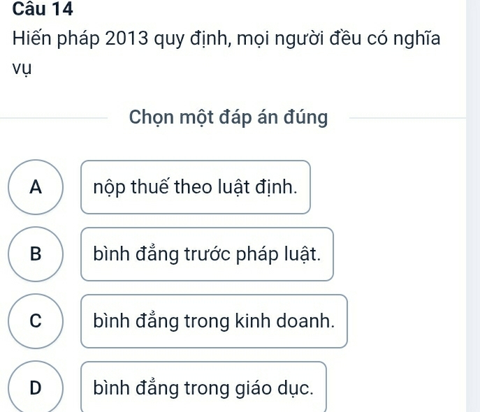 Hiến pháp 2013 quy định, mọi người đều có nghĩa
vụ
Chọn một đáp án đúng
A thộp thuế theo luật định.
B bình đẳng trước pháp luật.
C bình đẳng trong kinh doanh.
D bình đẳng trong giáo dục.