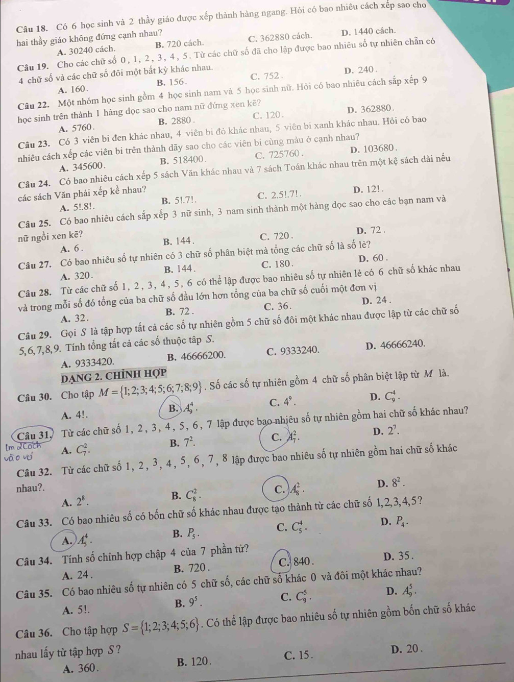 Có 6 học sinh và 2 thầy giáo được xếp thành hàng ngang. Hỏi có bao nhiêu cách xếp sao cho
hai thầy giáo không đứng cạnh nhau?
A. 30240 cách. B. 720 cách. C. 362880 cách. D. 1440 cách.
Câu 19. Cho các chữ số 0, 1, 2, 3, 4, 5. Từ các chữ số đã cho lập được bao nhiêu số tự nhiên chẵn có
4 chữ số và các chữ số đôi một bất kỳ khác nhau.
A. 160. B. 156. C. 752 . D. 240 .
Câu 22. Một nhóm học sinh gồm 4 học sinh nam và 5 học sinh nữ. Hỏi có bao nhiêu cách sắp xếp 9
học sinh trên thành 1 hàng dọc sao cho nam nữ đứng xen kẽ?
A. 5760. B. 2880 . C. 120 . D. 362880.
Câu 23. Có 3 viên bi đen khác nhau, 4 viên bi đỏ khác nhau, 5 viên bi xanh khác nhau. Hỏi có bao
nhiêu cách xếp các viên bi trên thành dãy sao cho các viên bi cùng màu ở cạnh nhau?
A. 345600. B. 518400. C. 725760 . D. 103680 .
Câu 24. Có bao nhiêu cách xếp 5 sách Văn khác nhau và 7 sách Toán khác nhau trên một kệ sách dài nếu
các sách Văn phải xếp kề nhau? D. 12! .
A. 5!.8!. B. 5!.7!. C. 2.5!.7!.
Câu 25. Có bao nhiêu cách sắp xếp 3 nữ sinh, 3 nam sinh thành một hàng dọc sao cho các bạn nam và
nữ ngồi xen kẽ? C. 720 . D. 72 .
A. 6 . B. 144 .
Câu 27. Có bao nhiêu số tự nhiên có 3 chữ số phân biệt mà tổng các chữ số là số lẻ?
A. 320. B. 144 . C. 180 . D. 60 .
Câu 28. Từ các chữ số 1, 2, 3, 4, 5, 6 có thể lập được bao nhiêu số tự nhiên lẻ có 6 chữ số khác nhau
và trong mỗi số đó tổng của ba chữ số đầu lớn hơn tổng của ba chữ số cuối một đơn vị
A. 32. B. 72 . C. 36 . D. 24 .
Câu 29. Gọi S là tập hợp tất cả các số tự nhiên gồm 5 chữ số đôi một khác nhau được lập từ các chữ số
5,6,7,8,9. Tính tổng tất cả các số thuộc tập S.
A. 9333420. B. 46666200. C. 9333240. D. 46666240.
DẠNG 2. CHİNH Hợp
Câu 30. Cho tập M= 1;2;3;4;5;6;7;8;9. Số các số tự nhiên gồm 4 chữ số phân biệt lập từ M là.
D.
A. 4!.
B. A_9^(4.
C. 4^9). C_9^(4.
Câu 31, Từ các chữ số 1, 2, 3, 4, 5, 6, 7 lập được bạo nhiêu số tự nhiên gồm hai chữ số khác nhau?
A. C_7^2.
B. 7^2). C. A_7^(2. D. 2^7).
Câu 32. Từ các chữ số 1, 2, 3, 4, 5, 6, 7, 8 lập được bao nhiêu số tự nhiên gồm hai chữ số khác
nhau?.
A. 2^8.
B. C_8^(2.
C. A_8^2.
D. 8^2).
Câu 33. Có bao nhiêu số có bốn chữ số khác nhau được tạo thành từ các chữ số 1,2,3,4,5?
A. A_5^(4.
B. P_5).
C. C_5^(4.
D. P_4).
Câu 34. Tính số chỉnh hợp chập 4 của 7 phần tử?
A. 24 . B. 720 . C. 840 .
D. 35 .
Câu 35. Có bao nhiêu số tự nhiên có 5 chữ số, các chữ số khác 0 và đôi một khác nhau?
B. 9^5. C. C_9^(5. D. A_9^5.
A. 5!.
Câu 36. Cho tập hợp S= 1;2;3;4;5;6). Có thể lập được bao nhiêu số tự nhiên gồm bốn chữ số khác
nhau lấy từ tập hợp S ? C. 15.
D. 20 .
A. 360. B. 120.