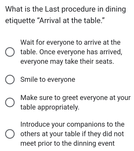 What is the Last procedure in dining
etiquette “Arrival at the table.”
Wait for everyone to arrive at the
table. Once everyone has arrived,
everyone may take their seats.
Smile to everyone
Make sure to greet everyone at your
table appropriately.
Introduce your companions to the
others at your table if they did not
meet prior to the dinning event