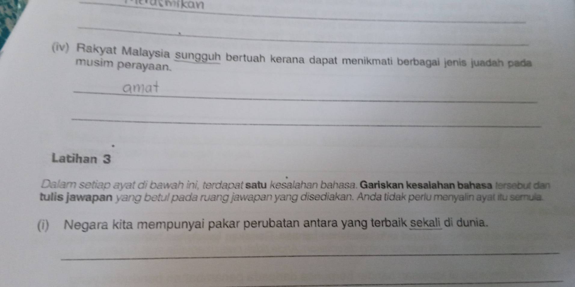 mikan 
_ 
_ 
iv) Rakyat Malaysia sungguh bertuah kerana dapat menikmati berbagai jenis juadah pada 
musim perayaan. 
_ 
_ 
Latihan 3 
Dalam setiap ayat di bawah ini, terdapat satu kesalahan bahasa. Gariskan kesalahan bahasa tersebut dan 
tulis jawapan yang betul pada ruang jawapan yang disediakan. Anda tidak perlu menyalin ayat itu semula. 
(i) Negara kita mempunyai pakar perubatan antara yang terbaik sekali di dunia. 
_ 
_