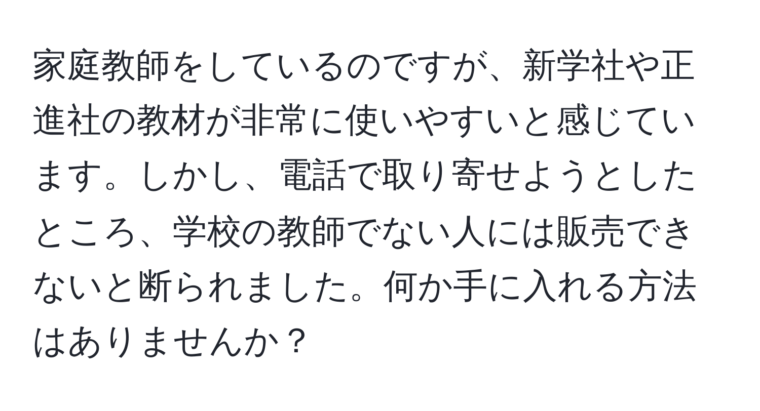 家庭教師をしているのですが、新学社や正進社の教材が非常に使いやすいと感じています。しかし、電話で取り寄せようとしたところ、学校の教師でない人には販売できないと断られました。何か手に入れる方法はありませんか？