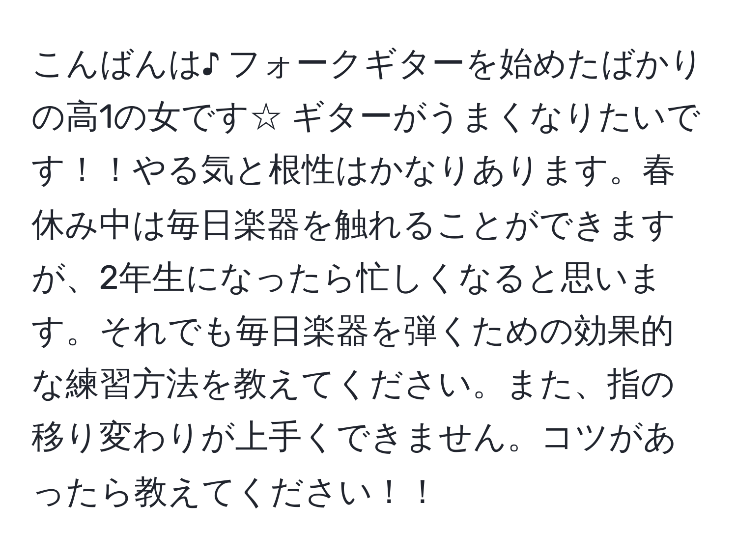 こんばんは♪ フォークギターを始めたばかりの高1の女です☆ ギターがうまくなりたいです！！やる気と根性はかなりあります。春休み中は毎日楽器を触れることができますが、2年生になったら忙しくなると思います。それでも毎日楽器を弾くための効果的な練習方法を教えてください。また、指の移り変わりが上手くできません。コツがあったら教えてください！！