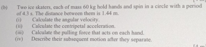 Two ice skaters, each of mass 60 kg hold hands and spin in a circle with a period 
of 4.3 s. The distance between them is 1.44 m. 
(i) Calculate the angular velocity. 
(ii) Calculate the centripetal acceleration. 
(iii) Calculate the pulling force that acts on each hand. 
(iv) Describe their subsequent motion after they separate.