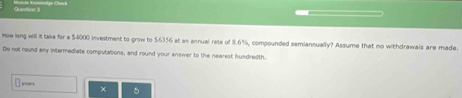 Moduls Knawtsdge Check 
How long will it take for a $4000 investment to grow to $6356 at an annual rate of 8.6%, compounded semiannually? Assume that no withdrawals are made. 
Do not round any intermediate computations, and round your answer to the nearest hundredth.
years ×