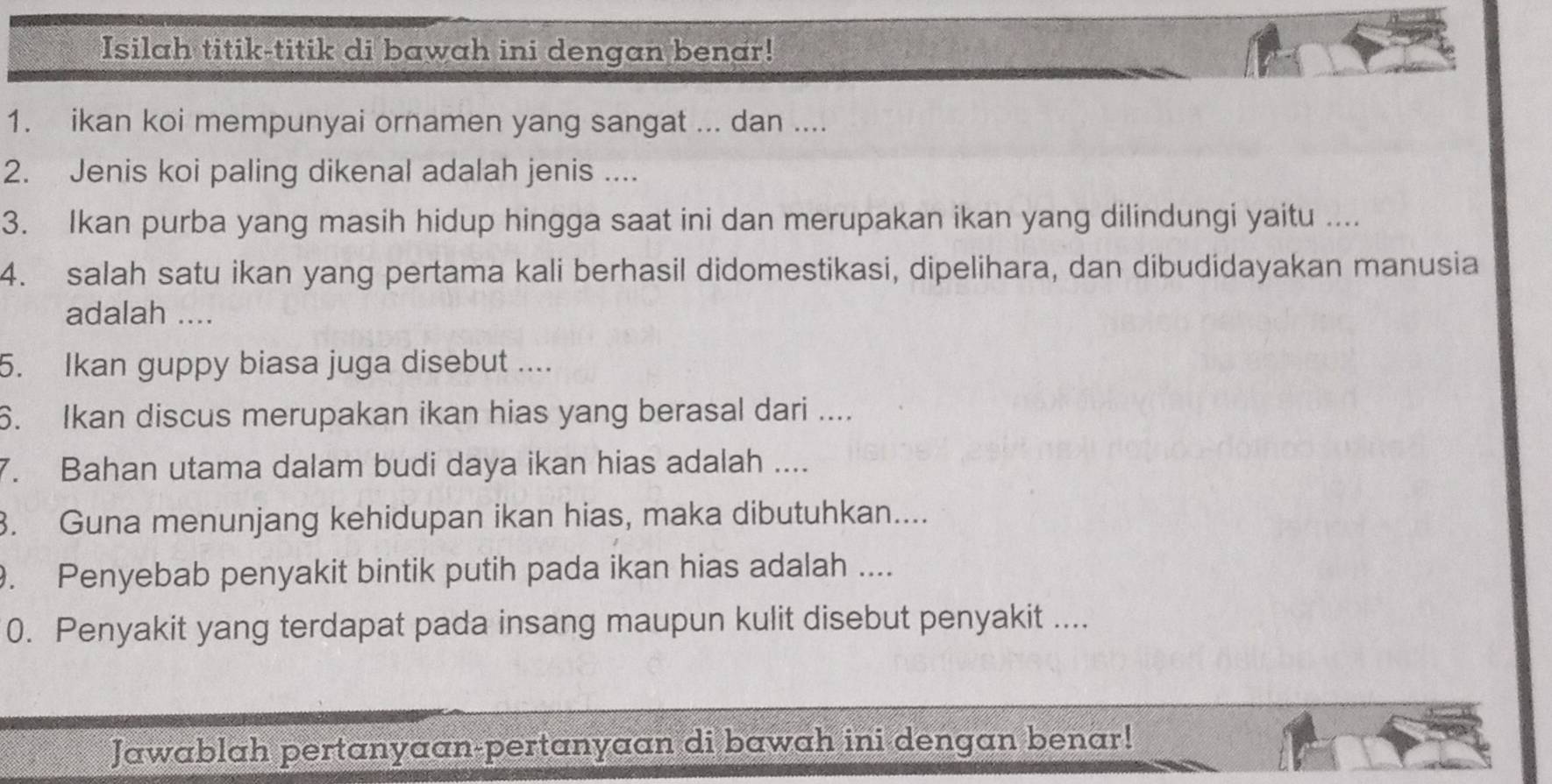 Isilah titik-titik di bawah ini dengan benar! 
1. ikan koi mempunyai ornamen yang sangat ... dan .... 
2. Jenis koi paling dikenal adalah jenis .... 
3. Ikan purba yang masih hidup hingga saat ini dan merupakan ikan yang dilindungi yaitu .... 
4. salah satu ikan yang pertama kali berhasil didomestikasi, dipelihara, dan dibudidayakan manusia 
adalah .... 
5. Ikan guppy biasa juga disebut .... 
6. Ikan discus merupakan ikan hias yang berasal dari .... 
7. Bahan utama dalam budi daya ikan hias adalah .... 
3. Guna menunjang kehidupan ikan hias, maka dibutuhkan.... 
. Penyebab penyakit bintik putih pada ikan hias adalah .... 
0. Penyakit yang terdapat pada insang maupun kulit disebut penyakit .... 
Jawablah pertanyaan-pertanyaan di bawah ini dengan benar!