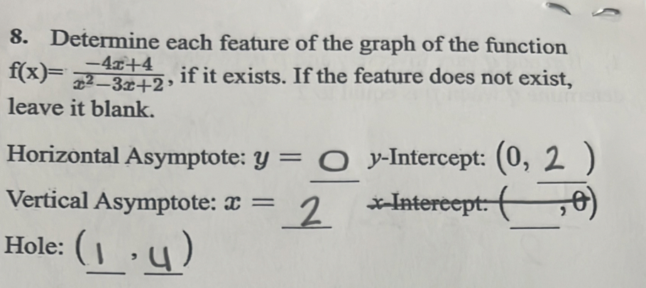 Determine each feature of the graph of the function
f(x)= (-4x+4)/x^2-3x+2  , if it exists. If the feature does not exist, 
leave it blank. 
Horizontal Asymptote: y= y-Intercept: (0, )
_ 
_ 
_ 
Vertical Asymptote: x= x-Intercept: (, 
_ 
_ 
Hole: ( , )