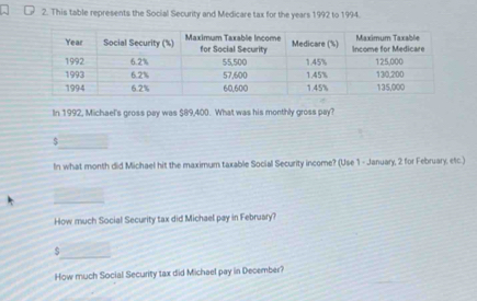 This table represents the Social Security and Medicare tax for the years 1992 to 1994. 
In 1992, Michael's gross pay was $89,400. What was his monthly gross pay? 
_ 
In what month did Michael hit the maximum taxable Social Security income? (Use 1 - January, 2 for February, etc.) 
_ 
How much Social Security tax did Michael pay in Februsry? 
_ 
How much Social Security tax did Michael pay in December?