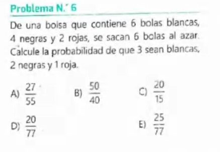 Problema N.´ 6
De una boisa que contiene 6 bolas blancas,
4 negras y 2 rojas, se sacan 6 bolas al azar.
Calcule la probabilidad de que 3 sean blancas,
2 negras y 1 roja.
A)  27/55  B)  50/40  C)  20/15 
D)  20/77   25/77 
E)