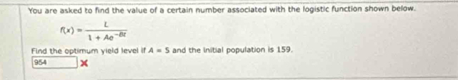 You are asked to find the value of a certain number associated with the logistic function shown below.
f(x)= L/1+Ae^(-Bt) 
Find the optimum yield level if A=5 and the initial population is 159. 
954 x