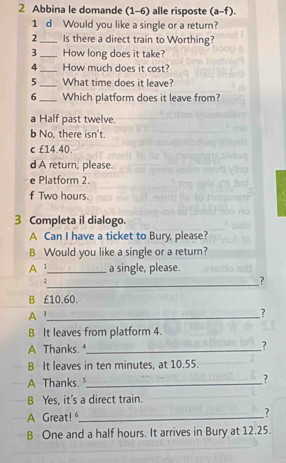 Abbina le domande (1-6) alle risposte (a-f). 
1 d Would you like a single or a return?
2 _Is there a direct train to Worthing?
3_ How long does it take?
4_ How much does it cost?
5_ What time does it leave?
6_ Which platform does it leave from?
a Half past twelve.
b No, there isn't.
c £14.40.
d A return, please.
e Platform 2.
f Two hours.
3 Completa il dialogo.
A Can I have a ticket to Bury, please?
B Would you like a single or a return?
A ¹_ a single, please.
_2
?
B £10.60.
A 3 _
?
B It leaves from platform 4.
A Thanks. ⁴_ ?
B It leaves in ten minutes, at 10.55.
A Thanks. ⁵_ ?
B Yes, it's a direct train.
A Great! _?
B One and a half hours. It arrives in Bury at 12.25.