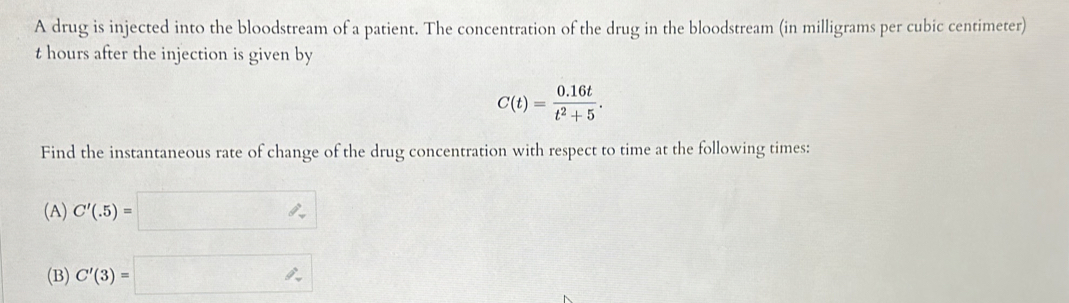 A drug is injected into the bloodstream of a patient. The concentration of the drug in the bloodstream (in milligrams per cubic centimeter)
t hours after the injection is given by
C(t)= (0.16t)/t^2+5 . 
Find the instantaneous rate of change of the drug concentration with respect to time at the following times: 
(A) C'(.5)=□
(B) C'(3)=□