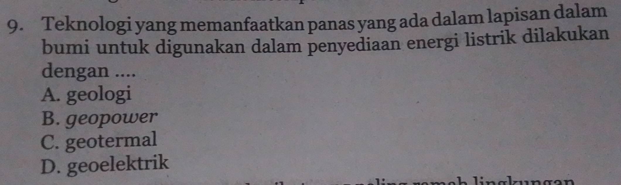 Teknologi yang memanfaatkan panas yang ada dalam lapisan dalam
bumi untuk digunakan dalam penyediaan energi listrik dilakukan
dengan ....
A. geologi
B. geopower
C. geotermal
D. geoelektrik