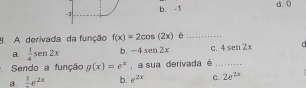 b. -1
d. 0
9. A derivada da função f(x)=2cos (2x) è_
a.  1/4 sen 2x b. -4sen 2x C. 4sen 2x f
Sendo a função g(x)=e^x , a sua derivada é_
a. frac 1e^(2x) b. e^(2x) C. 2e^(2x)