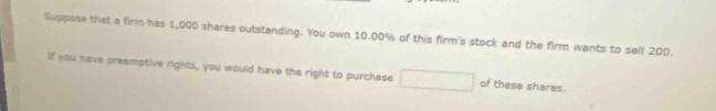 Suppose that a firm has 1,000 shares outstanding. You own 10.00% of this firm's stock and the firm wants to sell 200. 
If you have preemptive rights, you would have the right to purchase of these shares.