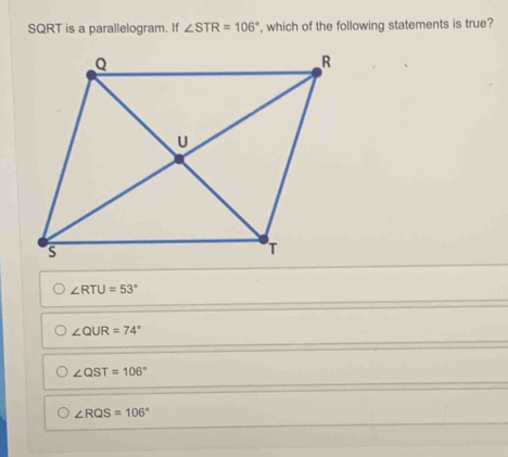 SQRT is a parallelogram. If ∠ STR=106° , which of the following statements is true?
∠ RTU=53°
∠ QUR=74°
∠ QST=106°
∠ RQS=106°