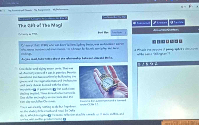 My Aucoand and Clasete''. My Assignments My Porfomance
n c Dut Naven dan 14, 2034
The Gift of The Magi <4 Read Aloud Arnotate O hanalate
Ausessment Questions
C. Hony é 1905 Font Sire Mesiven
un u □□□
O. Henry (1862-1910), who was born William Sydney Porter, was an American author
who wrote hundreds of short stories. He is known for his wit, wordplay, and twist 4. What is the purpose of paragraph 5 's discussion
endings. of the name "Dillingham"?
As you read, take notes about the relationship between Jim and Della.
BrMDS
'' One dollar and eighty seven cents. That was
all. And sixty cents of it was in pennies. Pennios
saved one and two at a time by buildozing the
grocer and the vegetable man and the butche
until one's cheeks burned with the silent
mputation of parsimony - that such close
dealing implied. Three times Della counted it.
One dollar and eighty-seven cents. And the
next day would be Christmas. Insomnia, by Laurm Hammond ia licensed
There was clearly nothing to do but flop down under CC BY 2.0.
on the shabby little couch and howl. So Della
did it. Which instigates- the moral reflection that life is made up of sobs, sniffles, and
smiles, with sniffles predominating D