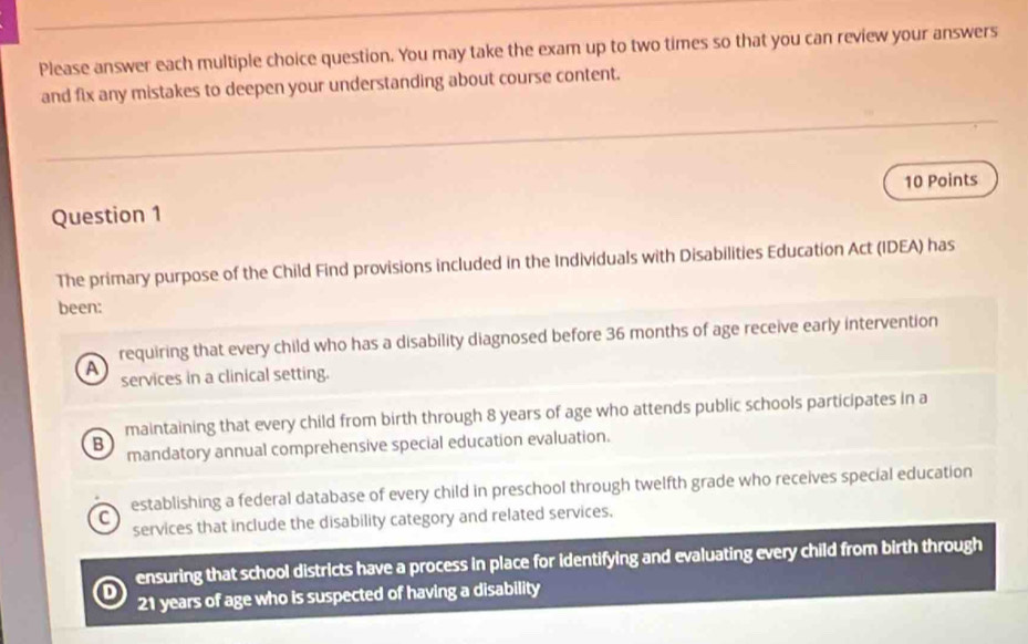 Please answer each multiple choice question. You may take the exam up to two times so that you can review your answers
and fix any mistakes to deepen your understanding about course content.
Question 1 10 Points
The primary purpose of the Child Find provisions included in the Individuals with Disabilities Education Act (IDEA) has
been:
requiring that every child who has a disability diagnosed before 36 months of age receive early intervention
A
services in a clinical setting.
maintaining that every child from birth through 8 years of age who attends public schools participates in a
B mandatory annual comprehensive special education evaluation.
C establishing a federal database of every child in preschool through twelfth grade who receives special education
services that include the disability category and related services,
ensuring that school districts have a process in place for identifying and evaluating every child from birth through
D
21 years of age who is suspected of having a disability