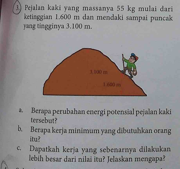 3.) Pejalan kaki yang massanya 55 kg mulai dari 
ketinggian 1.600 m dan mendaki sampai puncak 
yang tingginya 3.100 m. 
a. Berapa perubahan energi potensial pejalan kaki 
tersebut? 
b. Berapa kerja minimum yang dibutuhkan orang 
itu? 
c. Dapatkah kerja yang sebenarnya dilakukan 
lebih besar dari nilai itu? Jelaskan mengapa?