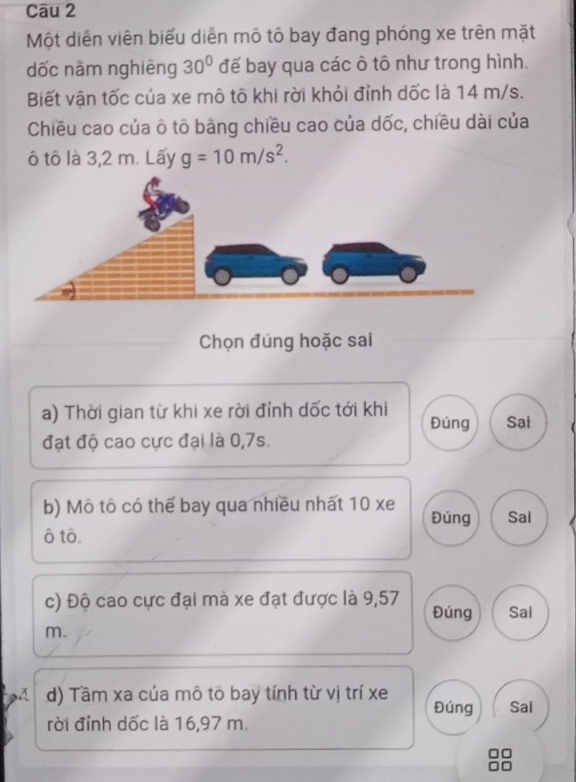 Một diễn viên biểu diễn mô tô bay đang phóng xe trên mặt 
dốc năm nghiêng 30° đế bay qua các ô tô như trong hình. 
Biết vận tốc của xe mô tô khi rời khỏi đỉnh dốc là 14 m/s. 
Chiều cao của ô tô bằng chiều cao của dốc, chiều dài của 
ô tô là 3,2 m. Lấy g=10m/s^2. 
Chọn đúng hoặc sai 
a) Thời gian từ khi xe rời đỉnh dốc tới khi Đúng Sal 
đạt độ cao cực đại là 0, 7s. 
b) Mô tô có thể bay qua nhiều nhất 10 xe Đúng Sal 
ô tô. 
c) Độ cao cực đại mà xe đạt được là 9,57
Đúng Sai 
m. 
d) Tầm xa của mô tô bay tính từ vị trí xe Đúng Sal 
rời đỉnh dốc là 16,97 m.